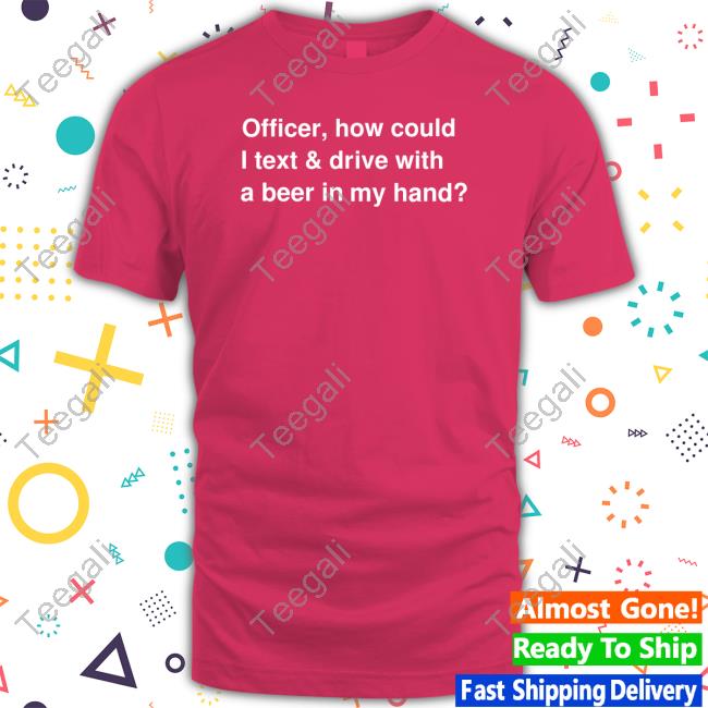 Officer How Could I Text And Drive With A Beer In My Hand shirt, hoodie, tank top, sweater and long sleeve t-shirt